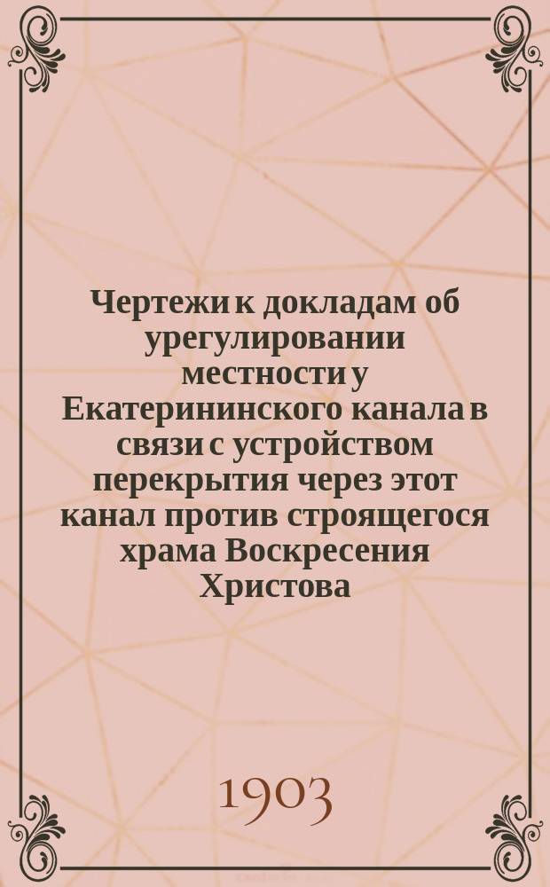 !Чертежи к докладам об урегулировании местности у Екатерининского канала в связи с устройством перекрытия через этот канал против строящегося храма Воскресения Христова, помещенным в № 5 "Известий С.-Петербургской городской думы" за 1903 г.