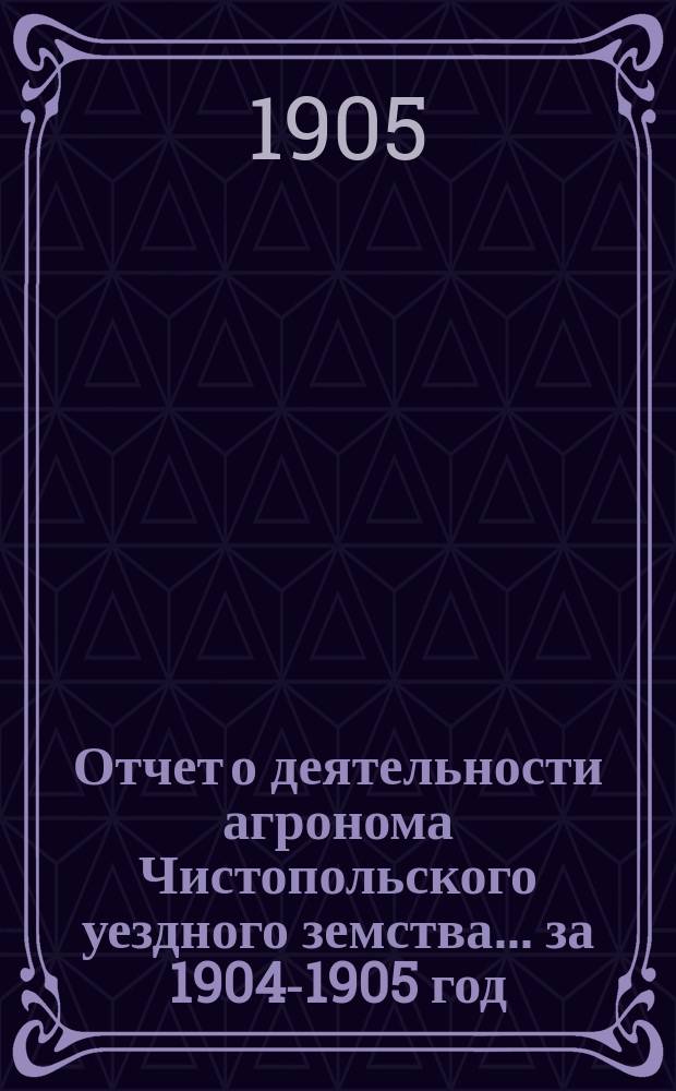 Отчет о деятельности агронома Чистопольского уездного земства ... за 1904-1905 год