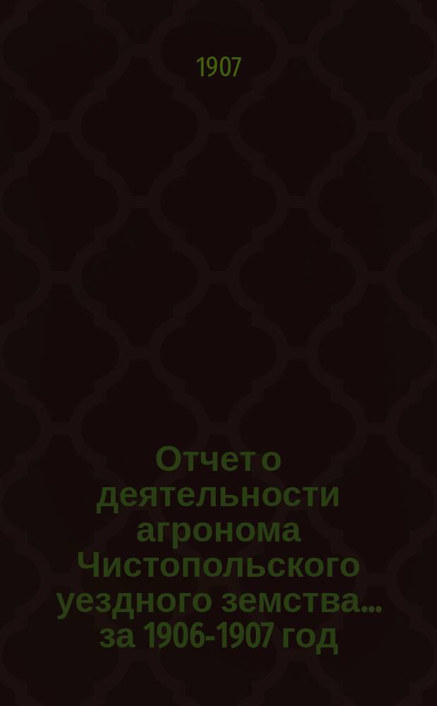 Отчет о деятельности агронома Чистопольского уездного земства ... за 1906-1907 год