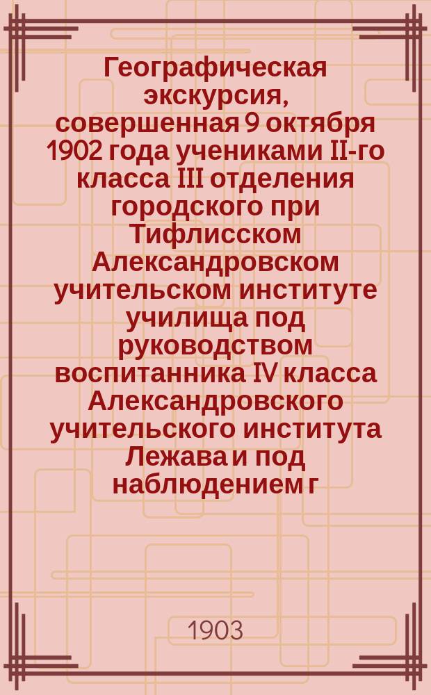 Географическая экскурсия, совершенная 9 октября 1902 года учениками II-го класса III отделения городского при Тифлисском Александровском учительском институте училища под руководством воспитанника IV класса Александровского учительского института Лежава и под наблюдением г. преподавателя института П.Н. Павлова и г. учителя II-го класса городского при институте училища В.П. Колесникова
