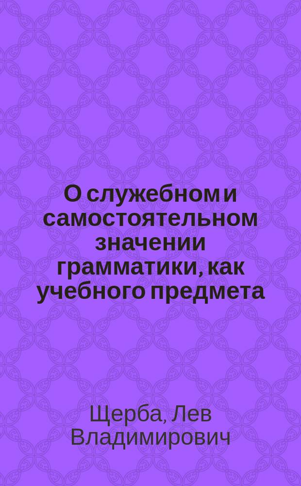 О служебном и самостоятельном значении грамматики, как учебного предмета : Тезисы к реферату Л.В. Щербы, чит. на Съезде преподавателей рус. яз. в воен.-учеб. заведениях в 1903 г.