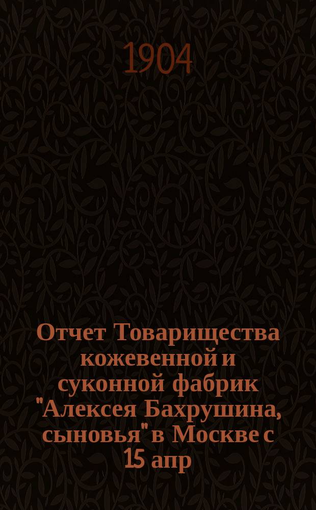 Отчет Товарищества кожевенной и суконной фабрик "Алексея Бахрушина, сыновья" в Москве с 15 апр. 1903 г. по 15 апр. 1904 г.