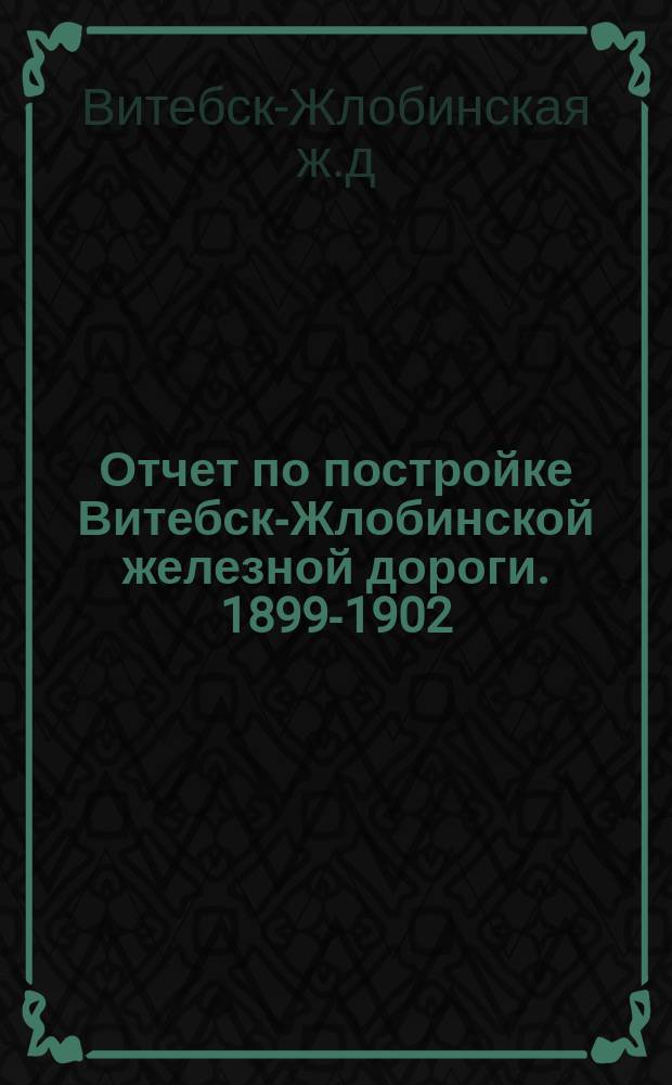 Отчет по постройке Витебск-Жлобинской железной дороги. 1899-1902