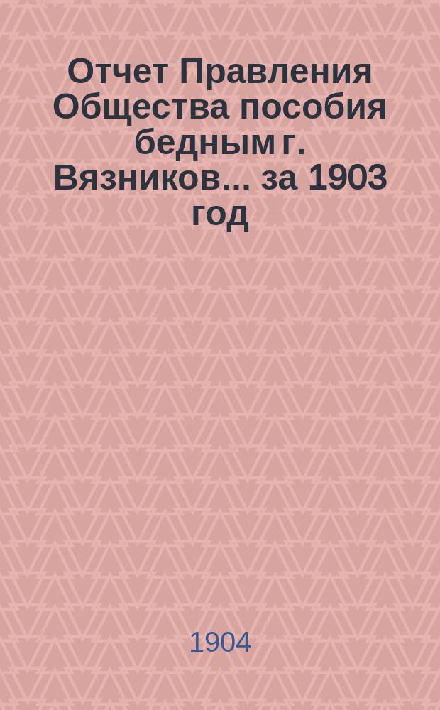 Отчет Правления Общества пособия бедным г. Вязников... ... за 1903 год