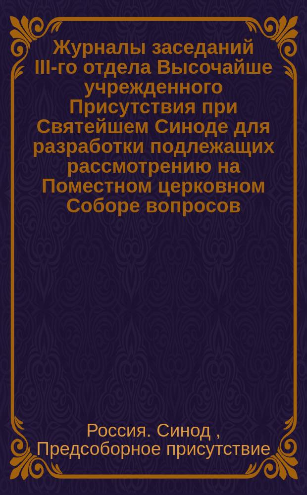Журналы заседаний III-го отдела Высочайше учрежденного Присутствия при Святейшем Синоде для разработки подлежащих рассмотрению на Поместном церковном Соборе вопросов