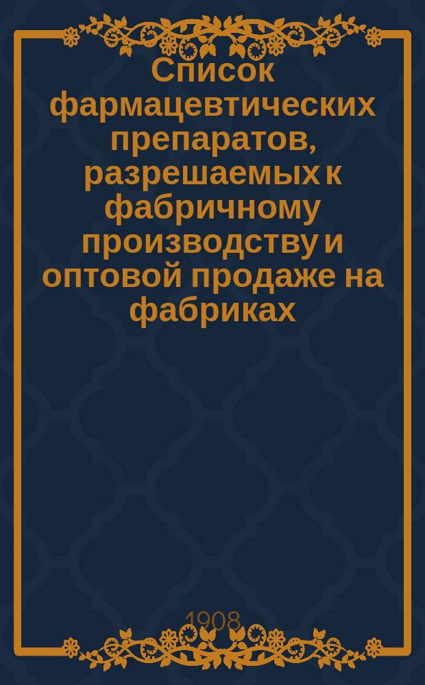 Список фармацевтических препаратов, разрешаемых к фабричному производству и оптовой продаже на фабриках, лабораториях и особых отделениях химических заводов, устраиваемых на основании ст. ст. 398-407 Уст. врач. изд. 1905 г. : Утв. М-вом вн. дел 1 ноября 1908 г