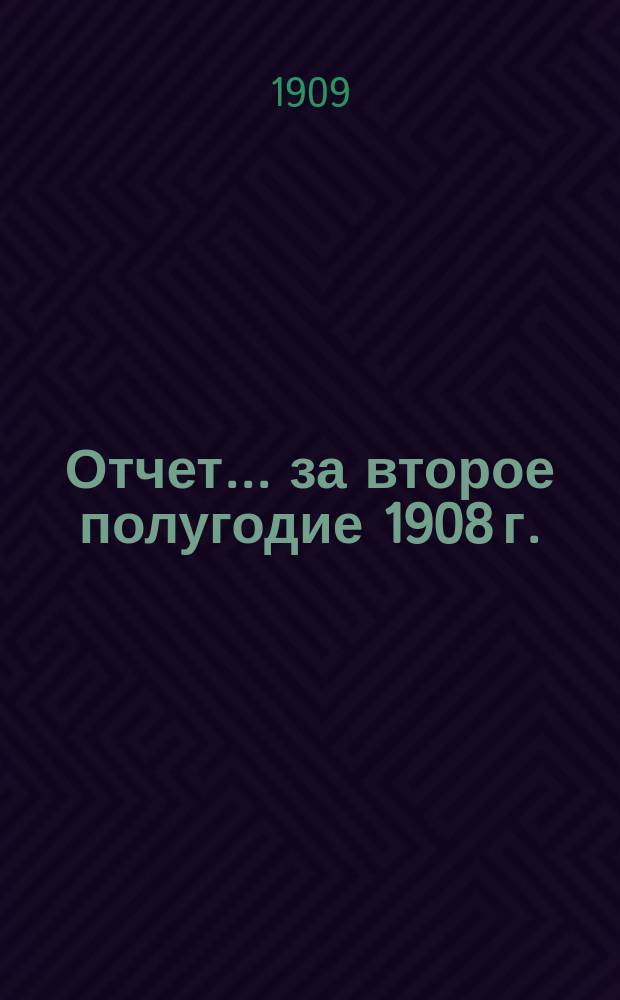 Отчет... ... за второе полугодие 1908 г.