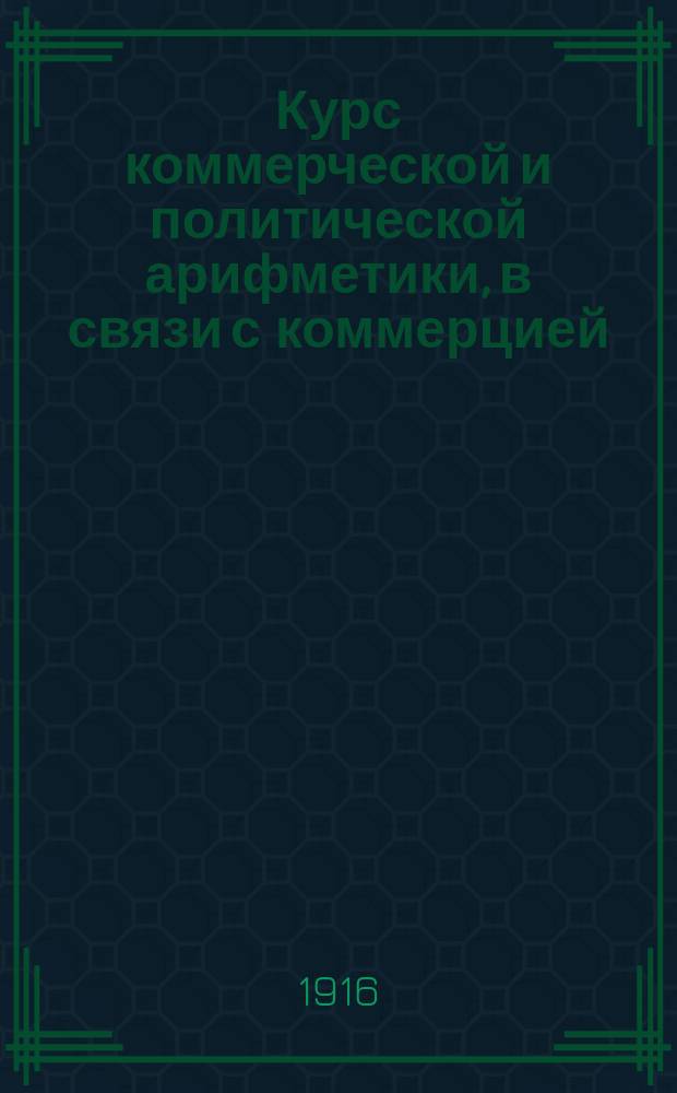 Курс коммерческой и политической арифметики, в связи с коммерцией (торговлеведением) и с приложением краткой арифметической терминологии : Руководство для коммерч., реальных и пром. училищ, счетоводных и коммерч. курсов и для самообразования