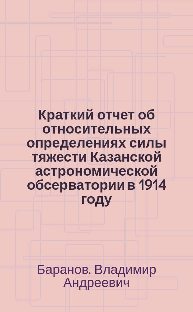 Краткий отчет об относительных определениях силы тяжести Казанской астрономической обсерватории в 1914 году : Сообщено дир. Обсерватории проф. Д.И. Дубяго