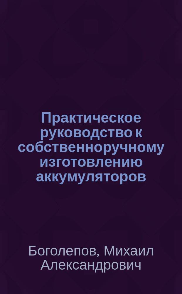 Практическое руководство к собственноручному изготовлению аккумуляторов : Для практиков и любителей : Уход за ними, заряжение и пр. с описанием наиболее применимых для заряжения гальван. элементов