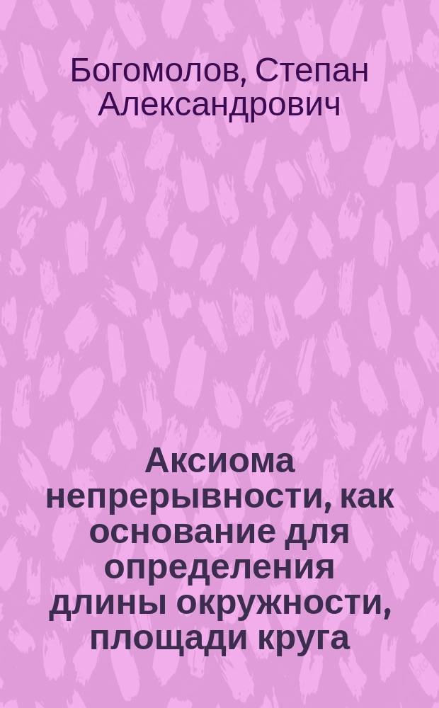 Аксиома непрерывности, как основание для определения длины окружности, площади круга, поверхностей и объемов круглых тел : Докл., чит. в заседании Отд. математики при Пед. музее воен.-учеб. заведений