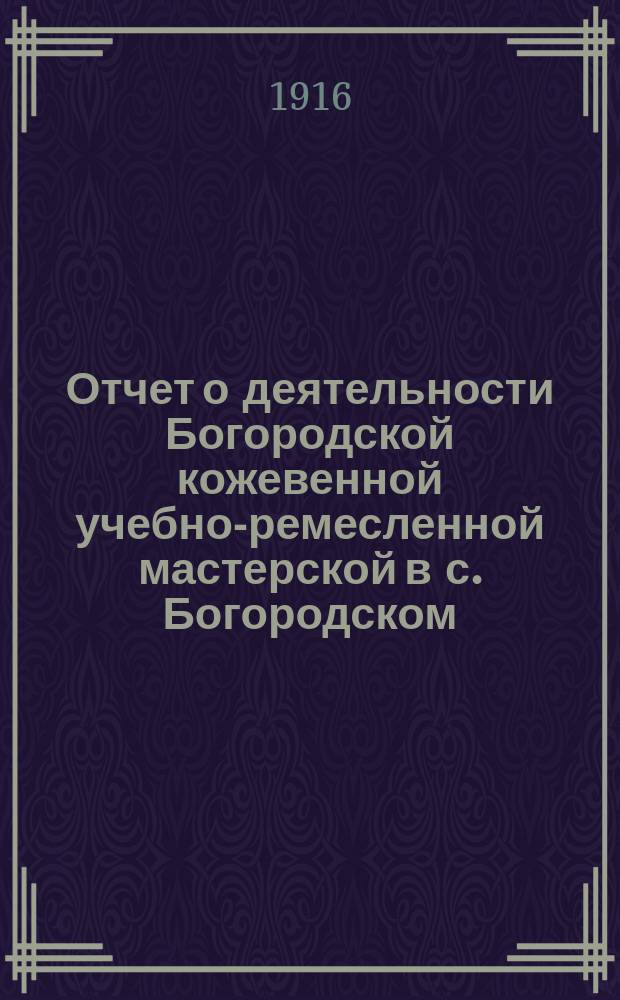 Отчет о деятельности Богородской кожевенной учебно-ремесленной мастерской в с. Богородском, Чистопольского уезда, состоящей в ведении Казанского губернского земства... за 1914/15 учебный год