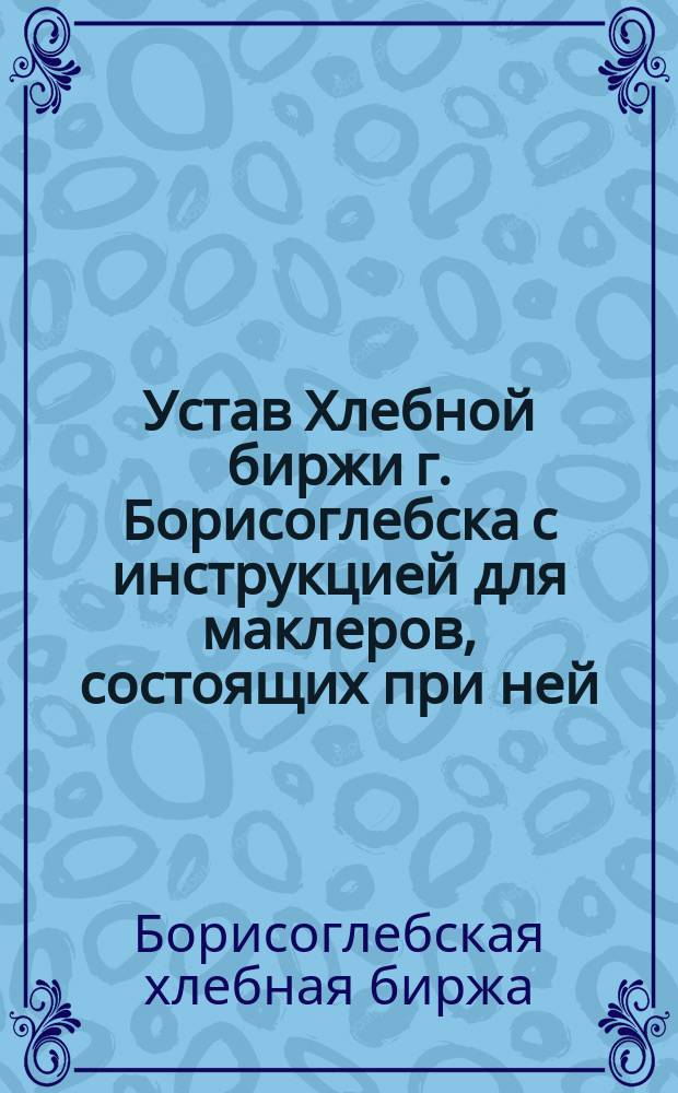 Устав Хлебной биржи г. Борисоглебска с инструкцией для маклеров, состоящих при ней, правил порядка котировки цен и форма бюллетеней