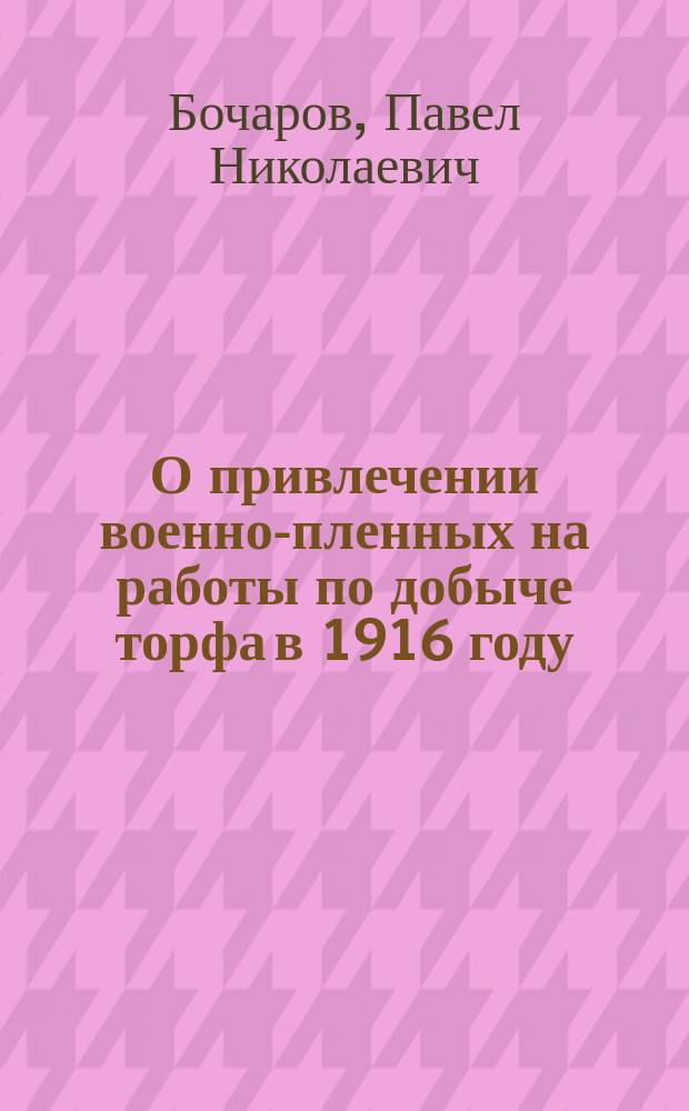 О привлечении военно-пленных на работы по добыче торфа в 1916 году : Докл. 2 Всерос. съезду воен.-пром. ком. в Петрограде 26-29 февр. 1916 г