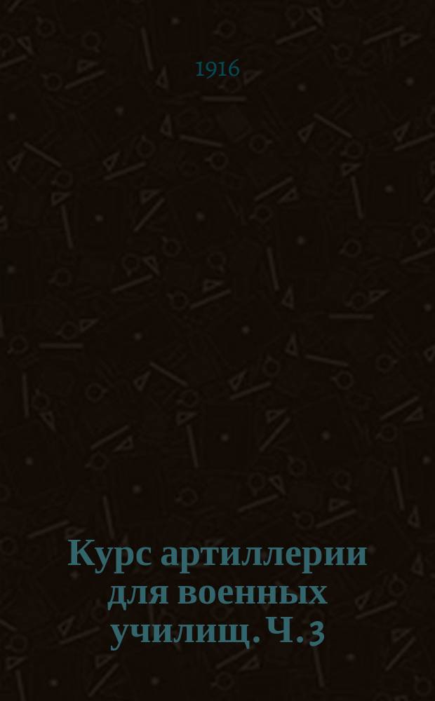 Курс артиллерии для военных училищ. Ч. 3 : Вооружение и стрельба артиллерии