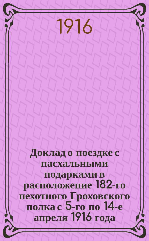 Доклад о поездке с пасхальными подарками в расположение 182-го пехотного Гроховского полка с 5-го по 14-е апреля 1916 года : Господам членам О-ва попечения о нуждах учащихся в Рыбинском городском четырехклассном, им. В.А. Карякина, училище