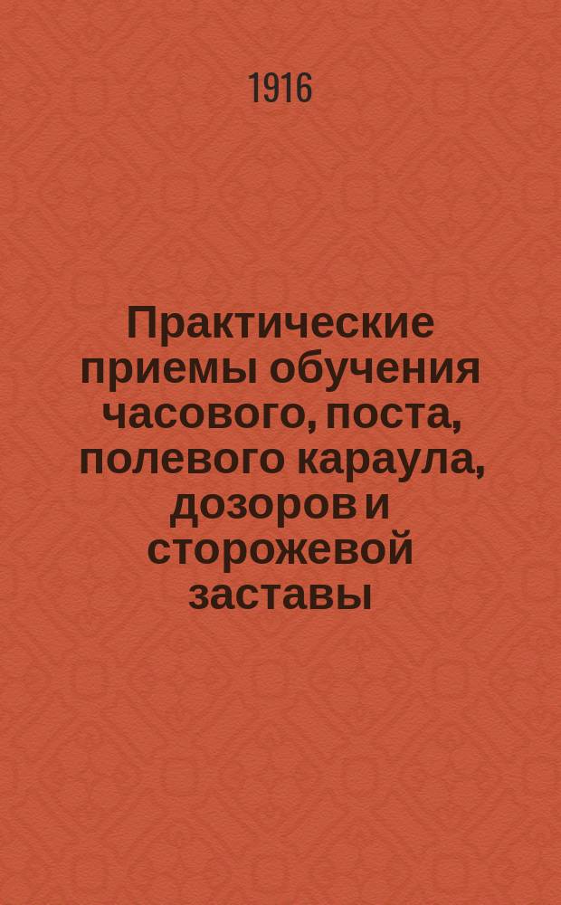 ... Практические приемы обучения часового, поста, полевого караула, дозоров и сторожевой заставы : Прил.: Устав полевой службы. Изд. 1912 г