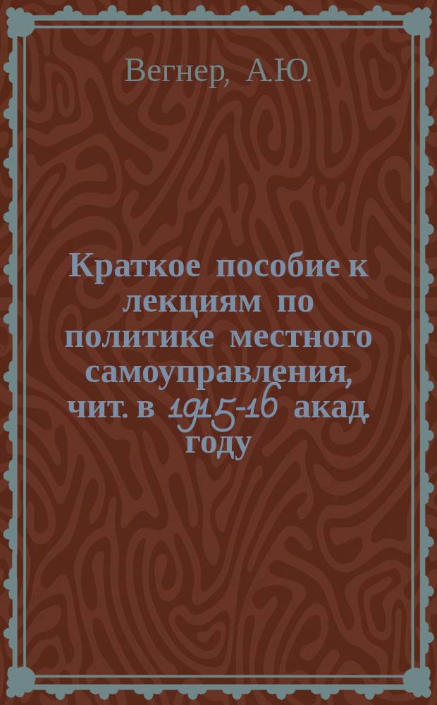 Краткое пособие к лекциям по политике местного самоуправления, чит. в 1915-16 акад. году