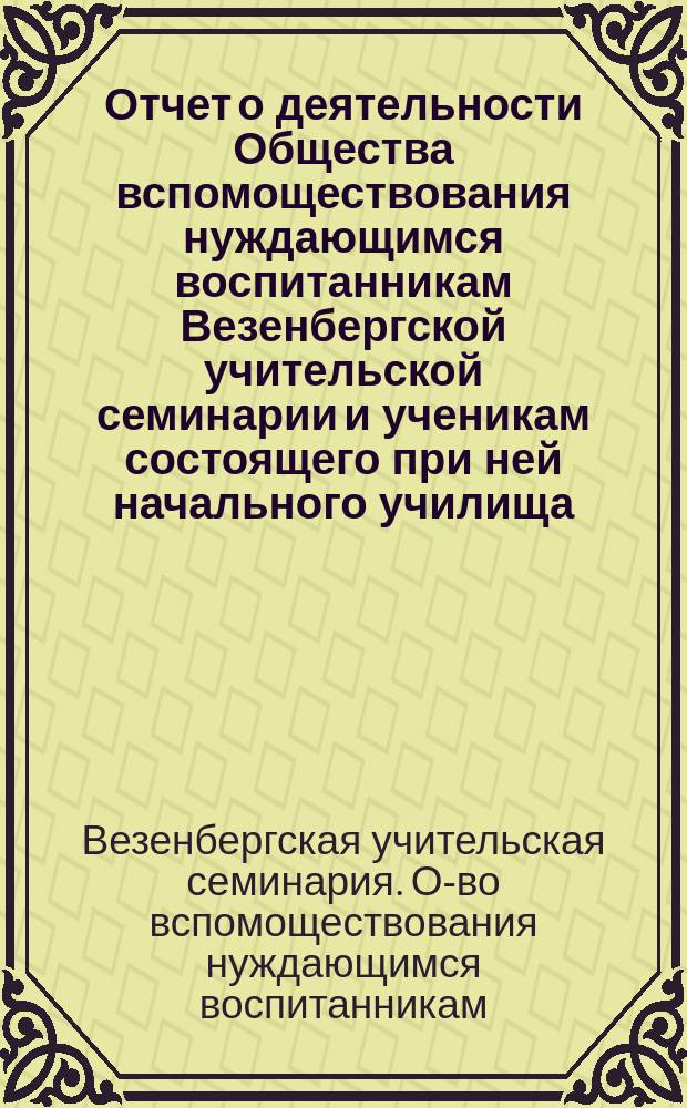 Отчет о деятельности Общества вспомоществования нуждающимся воспитанникам Везенбергской учительской семинарии и ученикам состоящего при ней начального училища...