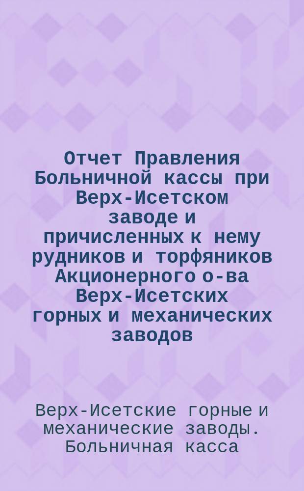 Отчет Правления Больничной кассы при Верх-Исетском заводе и причисленных к нему рудников и торфяников Акционерного о-ва Верх-Исетских горных и механических заводов...