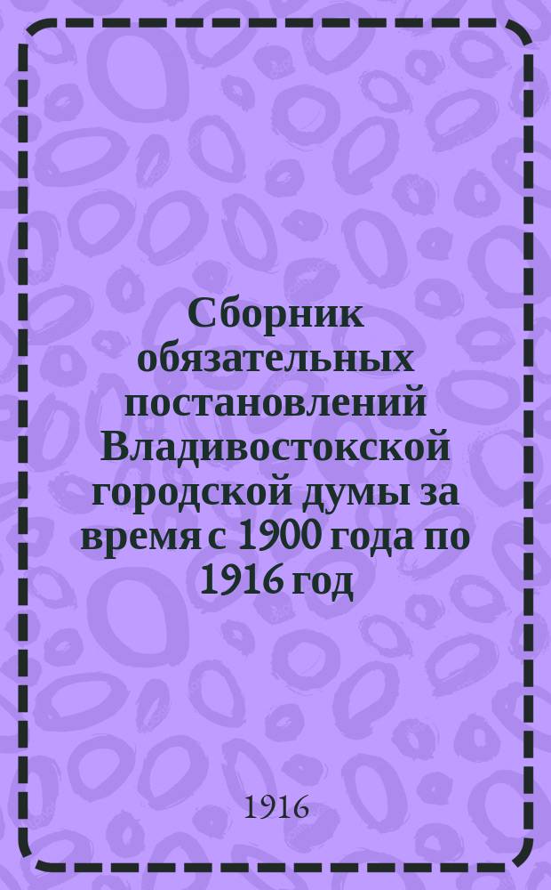 Сборник обязательных постановлений Владивостокской городской думы за время с 1900 года по 1916 год