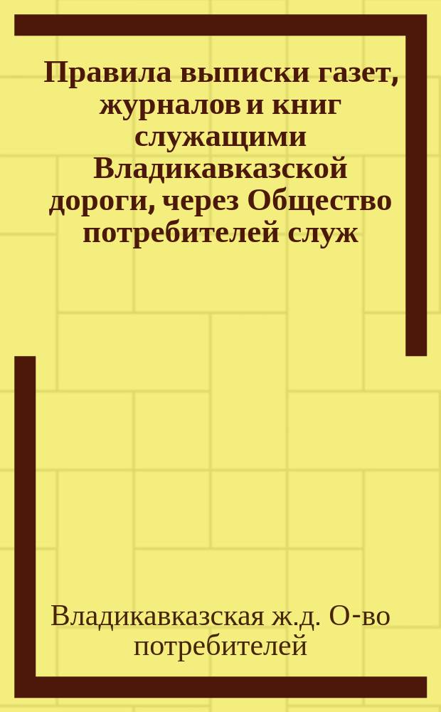 Правила выписки газет, журналов и книг служащими Владикавказской дороги, через Общество потребителей служ. Владикавказской дороги : Утв. Правл. О-ва потребителей служ. Владикавк. дороги в заседании 12 сент. 1911 г. по журн. № 42