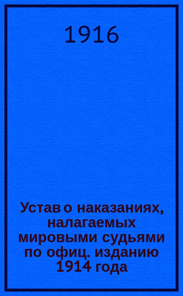Устав о наказаниях, налагаемых мировыми судьями по офиц. изданию 1914 года : С извлеч. из решений Правительствующего сената Гл. воен. и воен.-мор. судов, Свода законов, сводов воен. и мор. постановлений, с указанием подсудности, судопроизводств. правил и прил