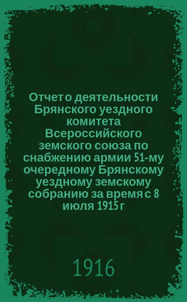 Отчет о деятельности Брянского уездного комитета Всероссийского земского союза по снабжению армии 51-му очередному Брянскому уездному земскому собранию за время с 8 июля 1915 г. по 15 сент. 1916 г.