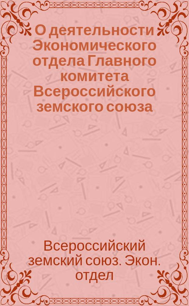О деятельности Экономического отдела Главного комитета Всероссийского земского союза : Губернским земским собр. очеред. сес. 1916 г