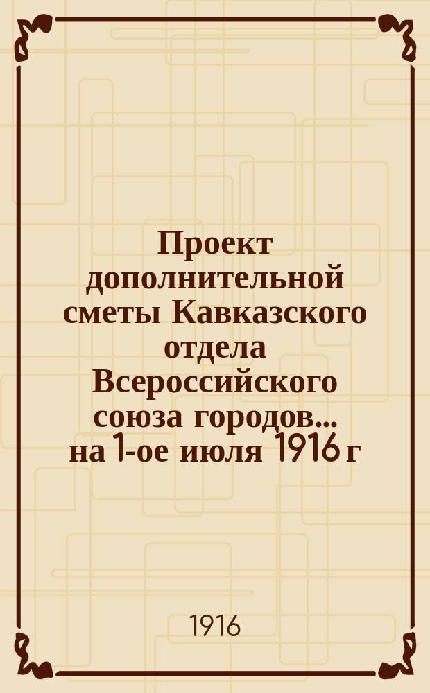 Проект дополнительной сметы Кавказского отдела Всероссийского союза городов... ... на 1-ое июля 1916 г.
