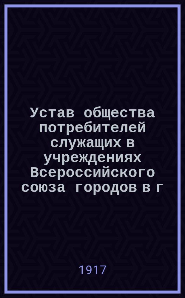 Устав общества потребителей служащих в учреждениях Всероссийского союза городов в г. Петрограде : Утв. 17 окт. 1916 г.