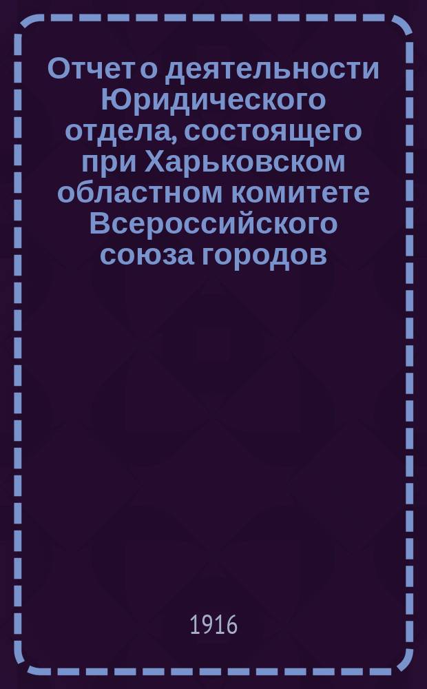 Отчет о деятельности Юридического отдела, состоящего при Харьковском областном комитете Всероссийского союза городов... ... за время с 1 января 1916 года по 31 сентября 1916 года