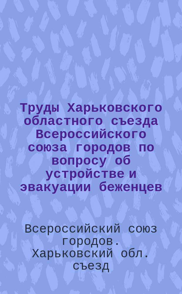 Труды Харьковского областного съезда Всероссийского союза городов по вопросу об устройстве и эвакуации беженцев, Харьков, 29, 30 нояб., 1 дек. 1915 г.