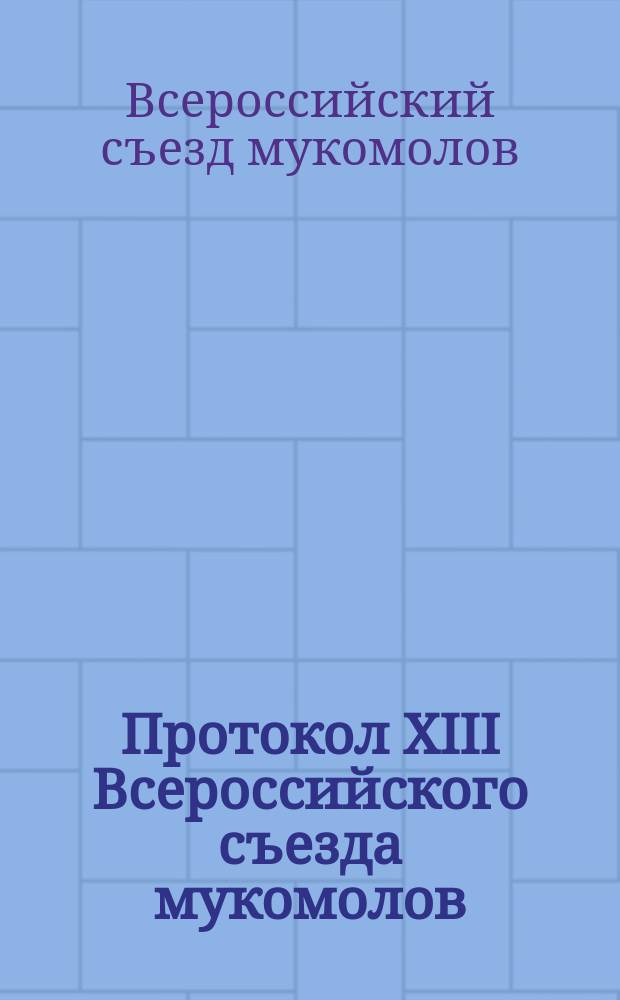 Протокол XIII Всероссийского съезда мукомолов : С прил. протоколов комис.