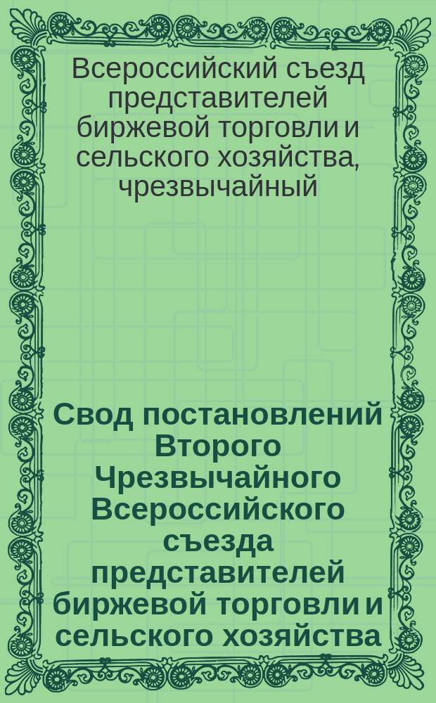 Свод постановлений Второго Чрезвычайного Всероссийского съезда представителей биржевой торговли и сельского хозяйства, имевшего место в Петрограде с 24 по 28 апреля 1916 года