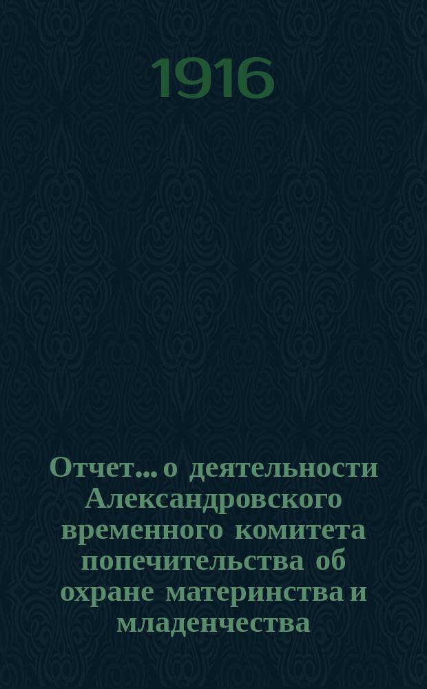 Отчет... о деятельности Александровского временного комитета попечительства об охране материнства и младенчества... № 1. За январь, февраль и март 1916 г.