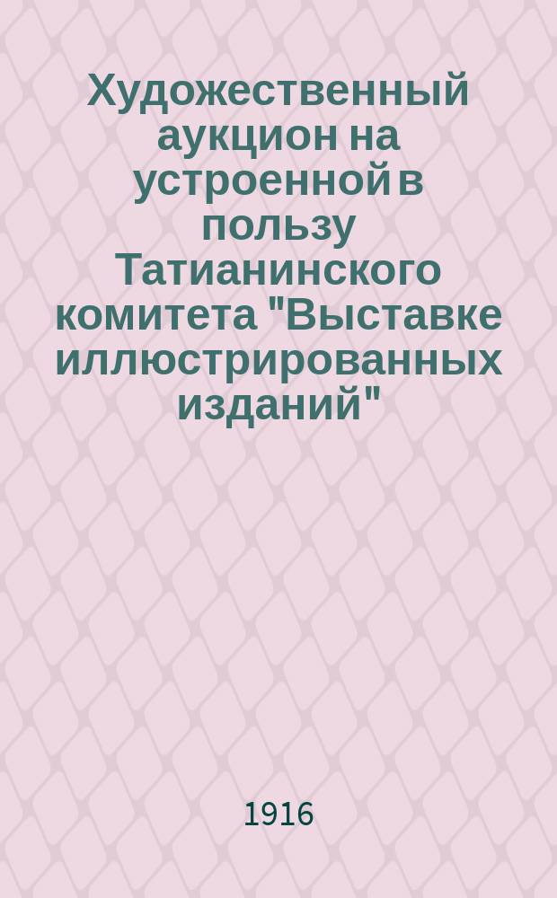 Художественный аукцион на устроенной в пользу Татианинского комитета "Выставке иллюстрированных изданий" : Каталог