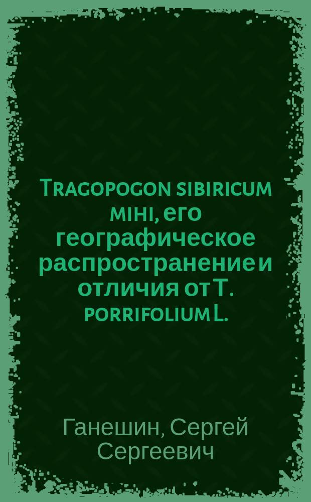 ... Tragopogon sibiricum mihi, его географическое распространение и отличия от Т. porrifolium L.: (С одной табл. рис. и геогр. карточкой в тексте); Материалы к флоре Иркутской губернии / С.С. Ганешин