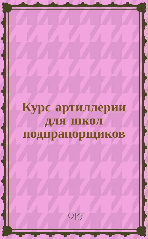 Курс артиллерии для школ подпрапорщиков : Сост. согласно прогр. утв. циркул. Гл. штаба 1906 г. № 260