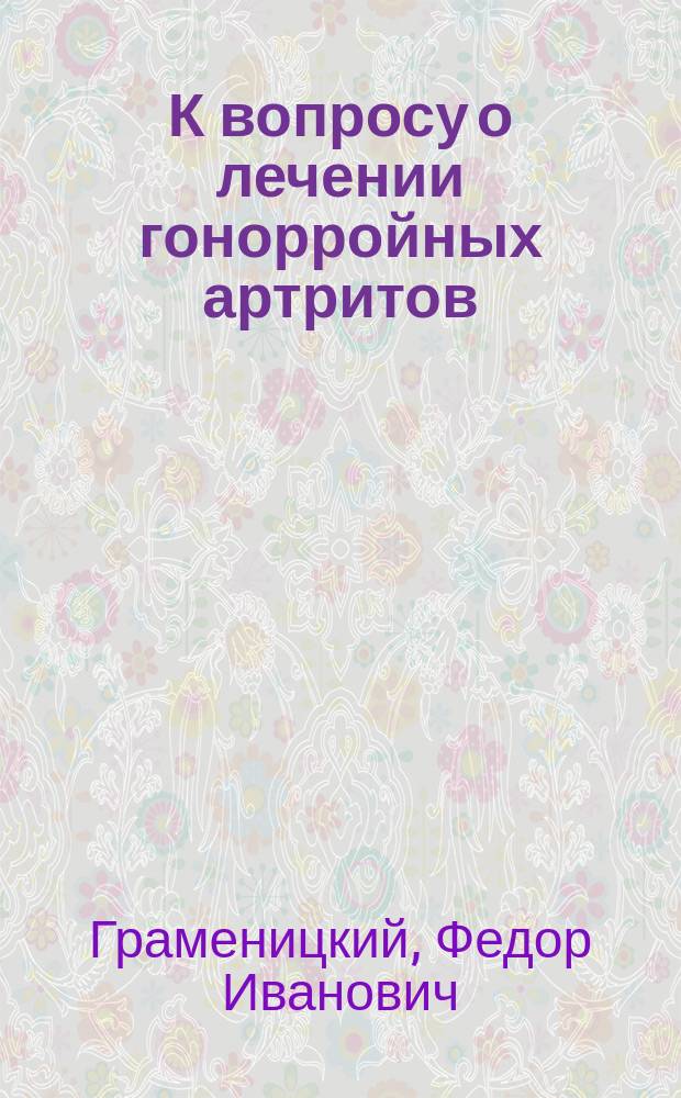 К вопросу о лечении гонорройных артритов : Дис. на степ. д-ра мед. Ф.И. Граменицкого