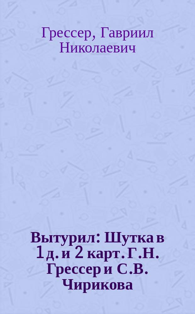 Вытурил : Шутка в 1 д. и 2 карт. Г.Н. Грессер и С.В. Чирикова