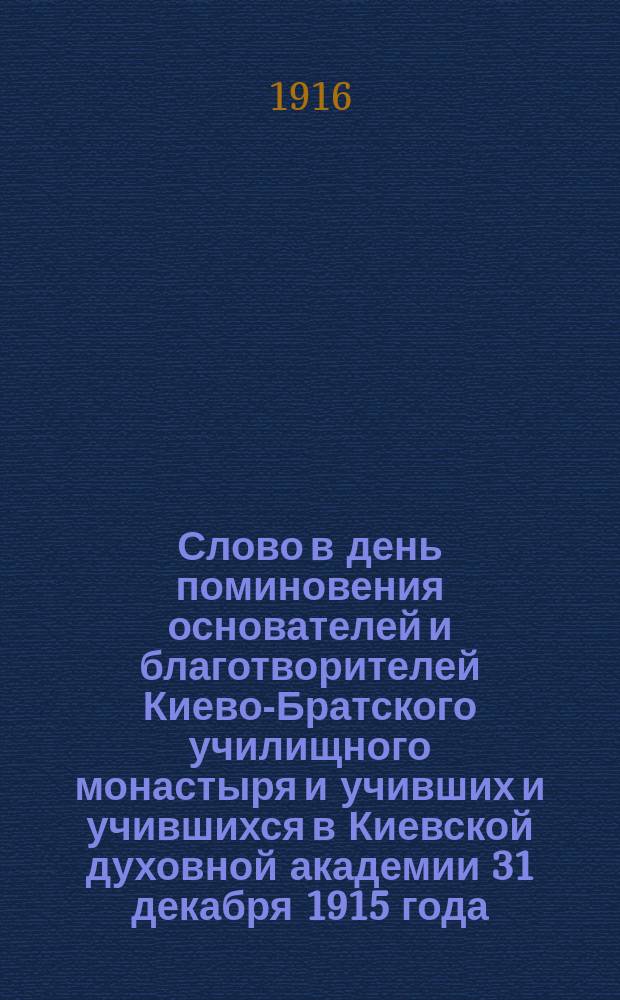 Слово в день поминовения основателей и благотворителей Киево-Братского училищного монастыря и учивших и учившихся в Киевской духовной академии 31 декабря 1915 года : Произнесено в великой церкви Киево-Брат. монастыря
