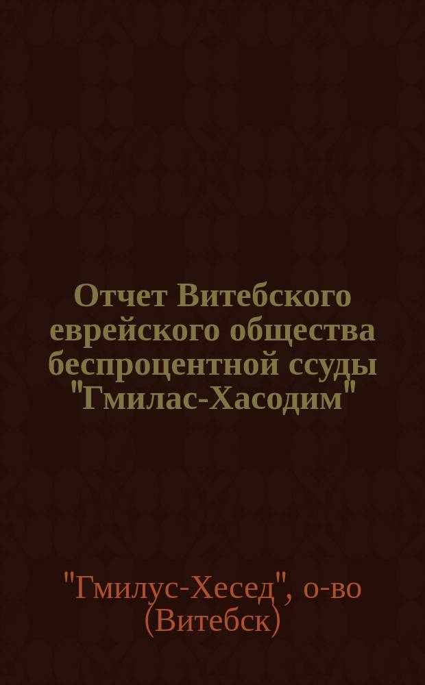 Отчет Витебского еврейского общества беспроцентной ссуды "Гмилас-Хасодим" : Учрежденный в память 100-летия существования Гл. Синагоги 1-ой части гор. Витебска..