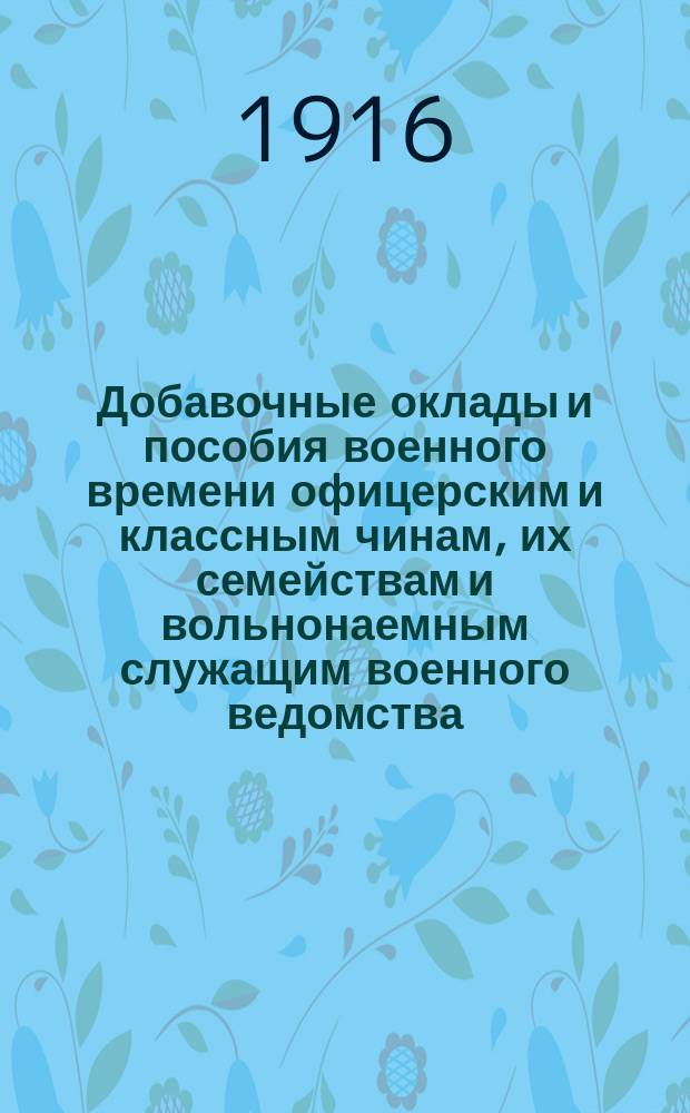 Добавочные оклады и пособия военного времени офицерским и классным чинам, их семействам и вольнонаемным служащим военного ведомства : Сост. на основании законоположений, объявл. по 30 сент. 1916 г. Г.В. Голов