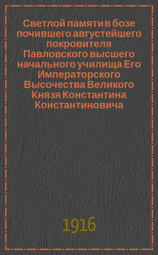 Светлой памяти в бозе почившего августейшего покровителя Павловского высшего начального училища Его Императорского Высочества Великого Князя Константина Константиновича : составил по поручению Педагогического совета Ф.М. Голубев