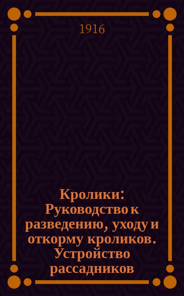 Кролики : Руководство к разведению, уходу и откорму кроликов. Устройство рассадников, помещений и клеток. Мясо как пищевой продукт