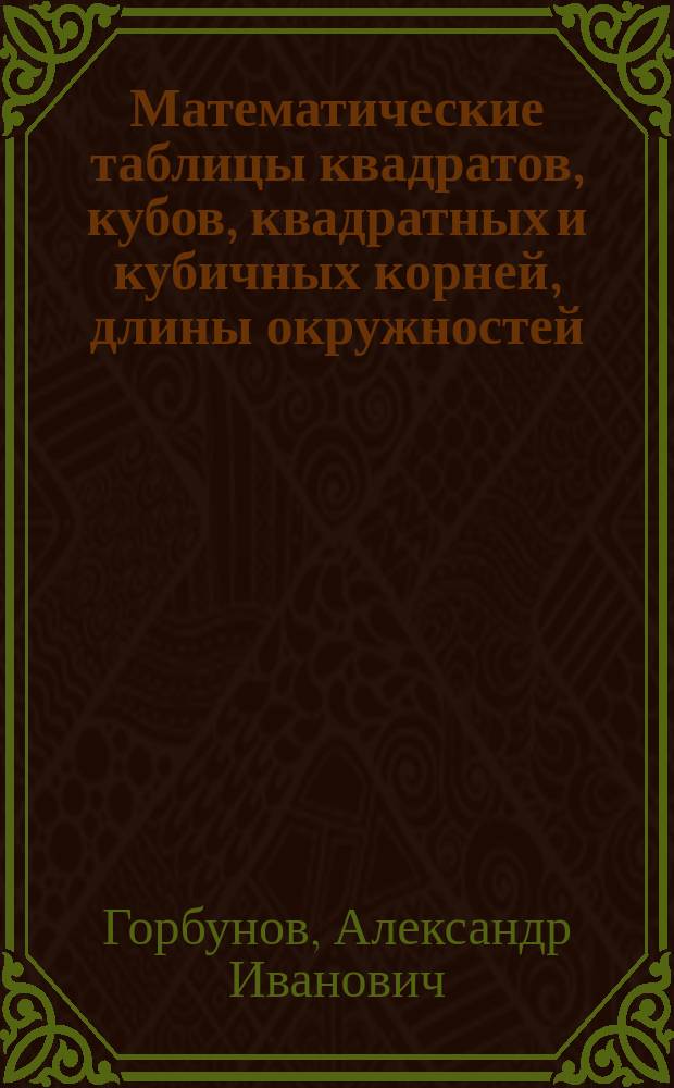 Математические таблицы квадратов, кубов, квадратных и кубичных корней, длины окружностей, площадей круга и объемов шара, цилиндра, призмы и других тел : Необходимое пособие во всех отраслях коммерч. и техн. практики