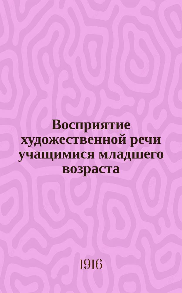 Восприятие художественной речи учащимися младшего возраста : Докл., чит. в Пед. музее Воен.-учеб. заведений в Петрограде 25 янв. 1916 г