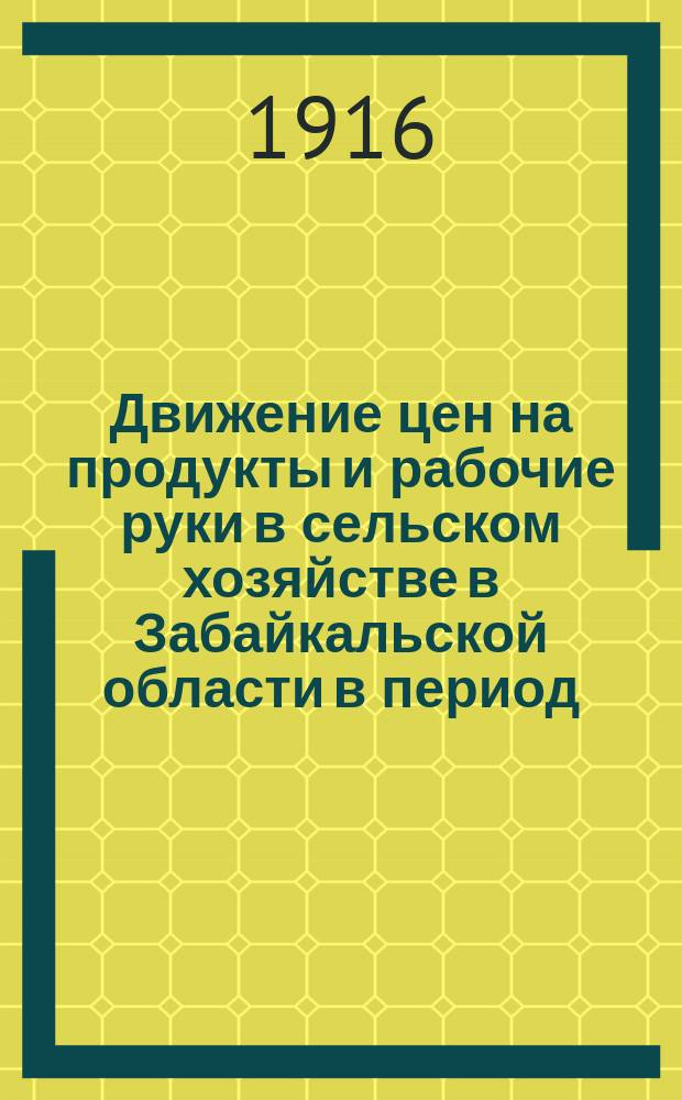 Движение цен на продукты и рабочие руки в сельском хозяйстве в Забайкальской области в период.. : По сообщ. добровол. корреспондентов Стат. отд. ... с сентября 1914 года по август 1915 года