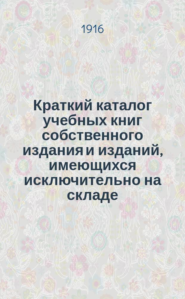 Краткий каталог учебных книг собственного издания и изданий, имеющихся исключительно на складе : Для г. г. книгопродавцев и зем. кн. скл. на 1916-1917 учеб. г